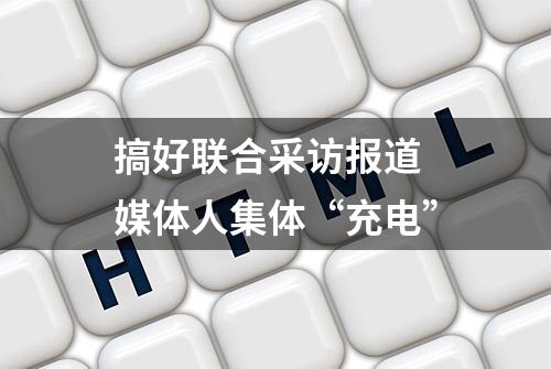 搞好联合采访报道 媒体人集体“充电”