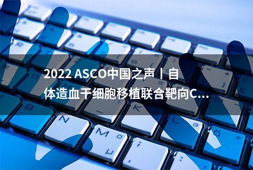 2022 ASCO中国之声丨自体造血干细胞移植联合靶向CD30 CAR-T细胞治疗R/R CD30+淋巴瘤