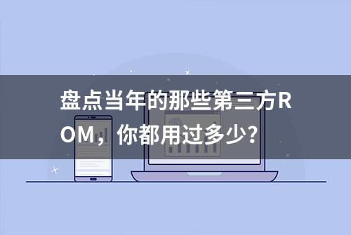 盘点当年的那些第三方ROM，你都用过多少？