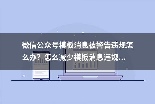 微信公众号模板消息被警告违规怎么办？怎么减少模板消息违规次数