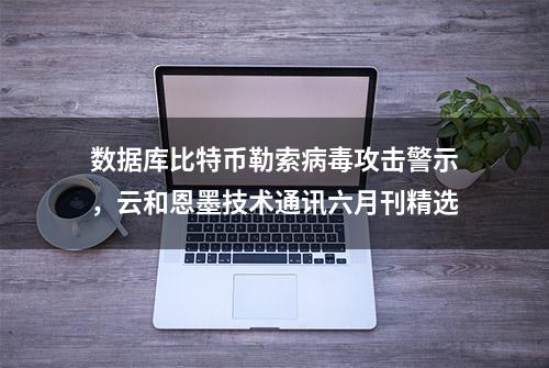 数据库比特币勒索病毒攻击警示，云和恩墨技术通讯六月刊精选