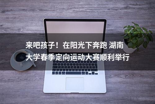 来吧孩子！在阳光下奔跑 湖南大学春季定向运动大赛顺利举行