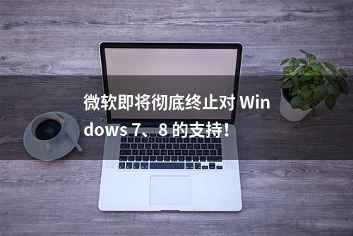 微软即将彻底终止对 Windows 7、8 的支持！