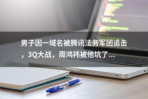 男子因一域名被腾讯法务军团追击，3Q大战，周鸿祎被他坑了7年