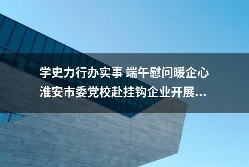 学史力行办实事 端午慰问暖企心淮安市委党校赴挂钩企业开展帮办服务