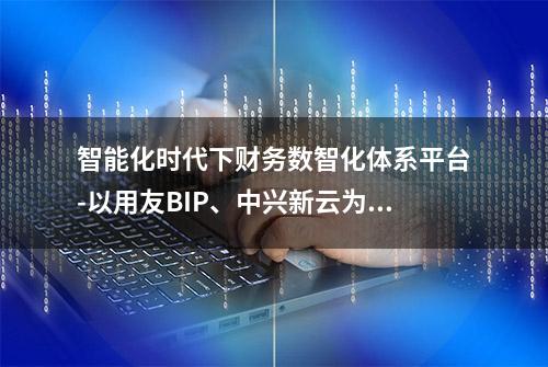 智能化时代下财务数智化体系平台-以用友BIP、中兴新云为例探讨