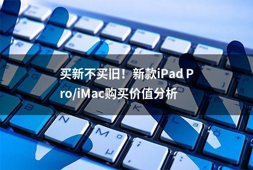 买新不买旧！新款iPad Pro/iMac购买价值分析