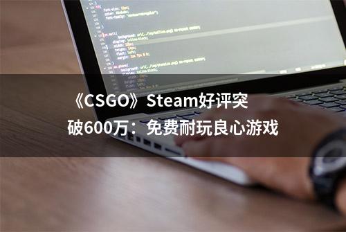 《CSGO》Steam好评突破600万：免费耐玩良心游戏