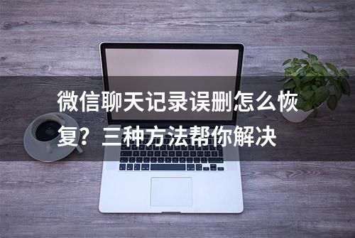 微信聊天记录误删怎么恢复？三种方法帮你解决