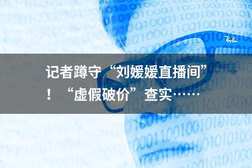 记者蹲守“刘媛媛直播间”！“虚假破价”查实……