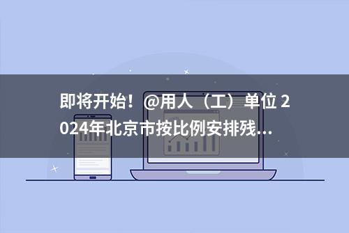 即将开始！@用人（工）单位 2024年北京市按比例安排残疾人就业情况申报审核——