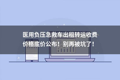 医用负压急救车出租转运收费价格底价公布！别再被坑了！