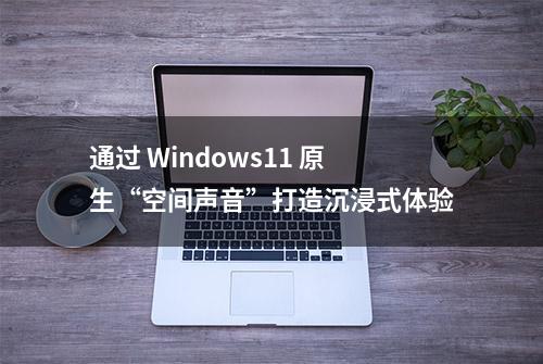 通过 Windows11 原生“空间声音”打造沉浸式体验