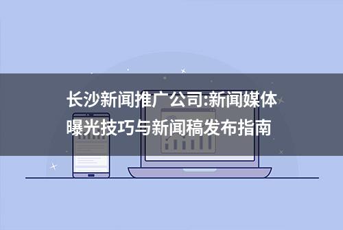 长沙新闻推广公司:新闻媒体曝光技巧与新闻稿发布指南