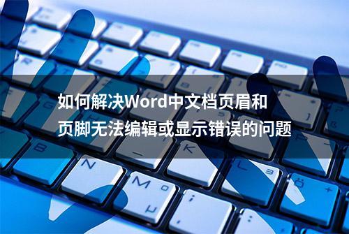 如何解决Word中文档页眉和页脚无法编辑或显示错误的问题