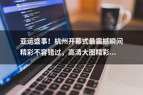 亚运盛事！杭州开幕式最震撼瞬间精彩不容错过，高清大图精彩呈现