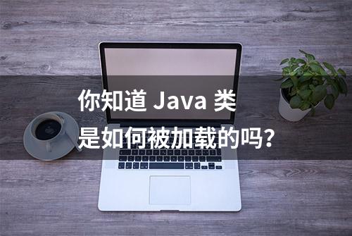 你知道 Java 类是如何被加载的吗？