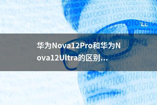 华为Nova12Pro和华为Nova12Ultra的区别是什么？哪个更值得入手？