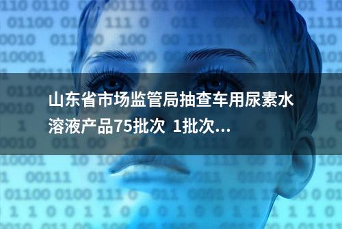 山东省市场监管局抽查车用尿素水溶液产品75批次  1批次不合格