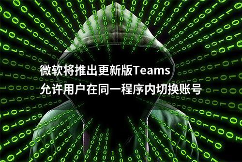 微软将推出更新版Teams 允许用户在同一程序内切换账号