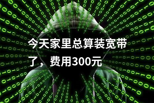 今天家里总算装宽带了，费用300元