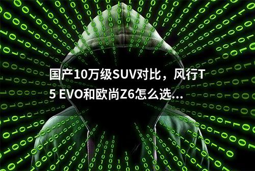 国产10万级SUV对比，风行T5 EVO和欧尚Z6怎么选？