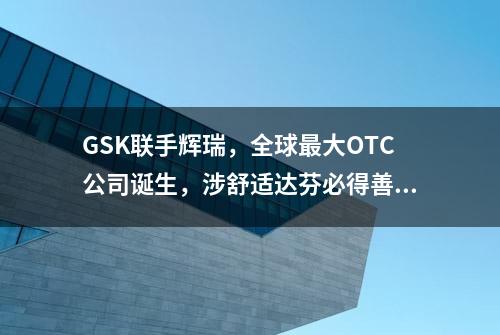 GSK联手辉瑞，全球最大OTC公司诞生，涉舒适达芬必得善存等