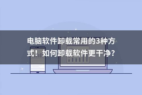 电脑软件卸载常用的3种方式！如何卸载软件更干净？