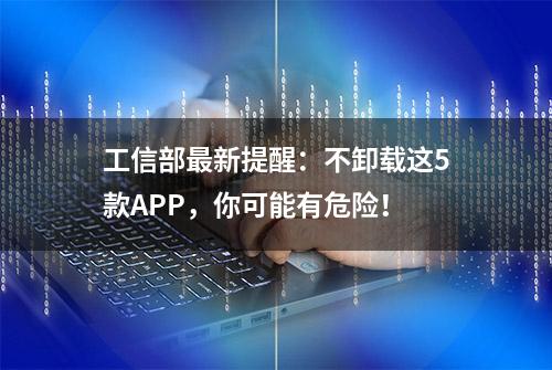 工信部最新提醒：不卸载这5款APP，你可能有危险！