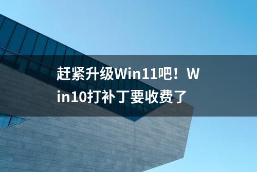 赶紧升级Win11吧！Win10打补丁要收费了