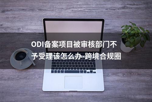 ODI备案项目被审核部门不予受理该怎么办-跨境合规圈