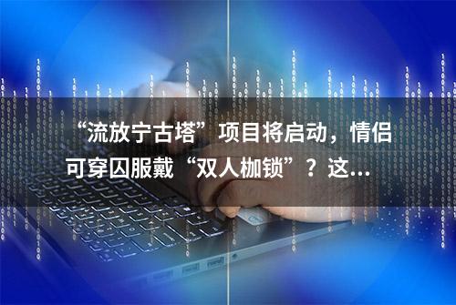 “流放宁古塔”项目将启动，情侣可穿囚服戴“双人枷锁”？这个景区要火了！