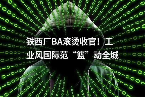 铁西厂BA滚烫收官！工业风国际范“篮”动全城