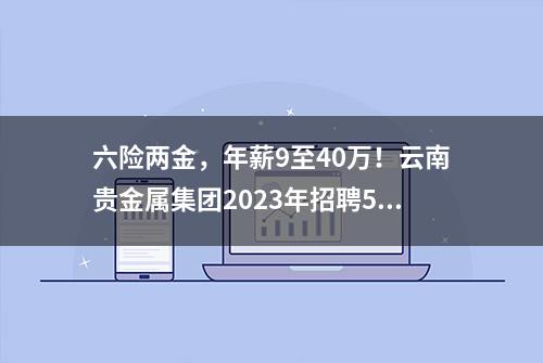 六险两金，年薪9至40万！云南贵金属集团2023年招聘55人