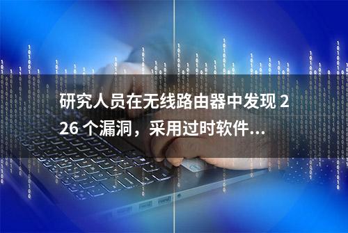 研究人员在无线路由器中发现 226 个漏洞，采用过时软件是主因