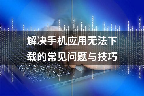 解决手机应用无法下载的常见问题与技巧