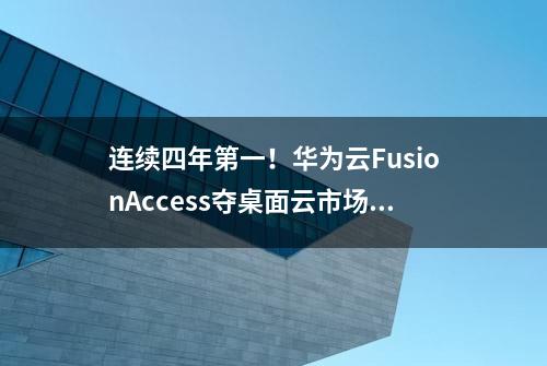 连续四年第一！华为云FusionAccess夺桌面云市场桂冠