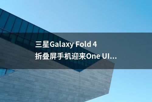 三星Galaxy Fold 4折叠屏手机迎来One UI 5.1.1更新