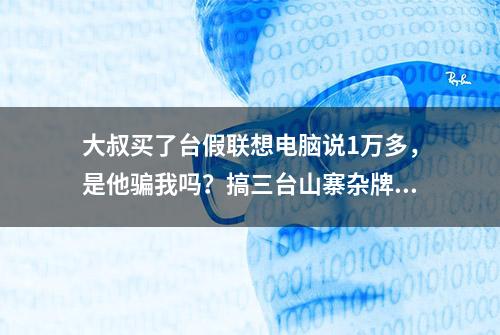 大叔买了台假联想电脑说1万多，是他骗我吗？搞三台山寨杂牌电脑