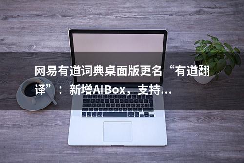 网易有道词典桌面版更名“有道翻译”：新增AIBox，支持翻译改写