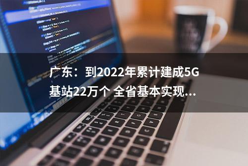 广东：到2022年累计建成5G基站22万个 全省基本实现5G全域覆盖