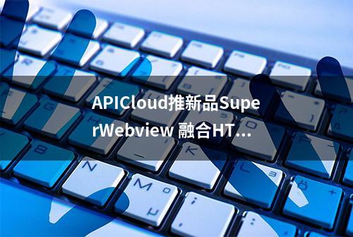 APICloud推新品SuperWebview 融合HTML5和原生APP