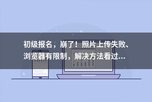 初级报名，崩了！照片上传失败、浏览器有限制，解决方法看过来