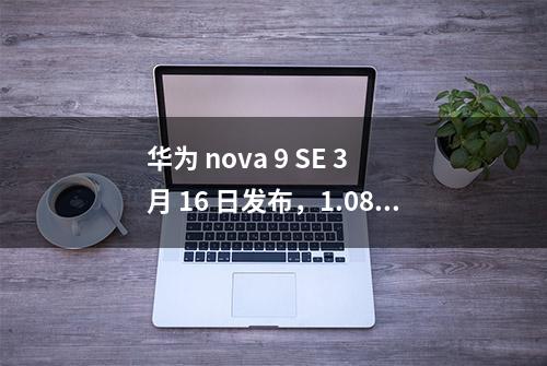 华为 nova 9 SE 3 月 16 日发布，1.08 亿主摄加持