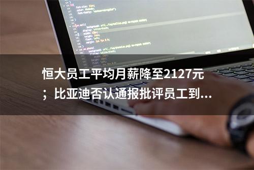 恒大员工平均月薪降至2127元；比亚迪否认通报批评员工到点下班