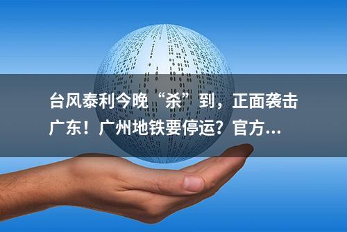 台风泰利今晚“杀”到，正面袭击广东！广州地铁要停运？官方回应来了