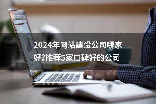 2024年网站建设公司哪家好?推荐5家口碑好的公司