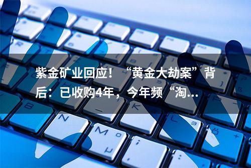 紫金矿业回应！“黄金大劫案”背后：已收购4年，今年频“淘金”