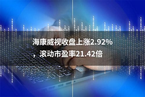 海康威视收盘上涨2.92%，滚动市盈率21.42倍