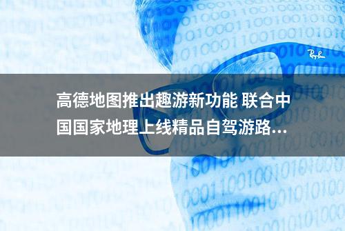 高德地图推出趣游新功能 联合中国国家地理上线精品自驾游路线